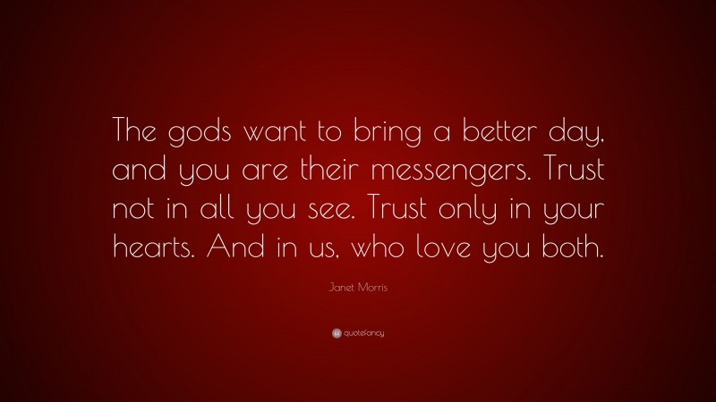 Janet Morris Quote: “The gods want to bring a better day, and you are their messengers. Trust not in all you see. Trust only in your hearts. And in us, who love you both.”