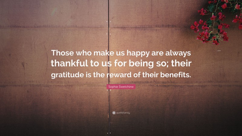 Sophie Swetchine Quote: “Those who make us happy are always thankful to us for being so; their gratitude is the reward of their benefits.”