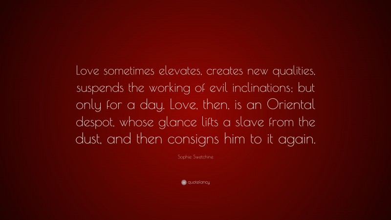 Sophie Swetchine Quote: “Love sometimes elevates, creates new qualities, suspends the working of evil inclinations; but only for a day. Love, then, is an Oriental despot, whose glance lifts a slave from the dust, and then consigns him to it again.”