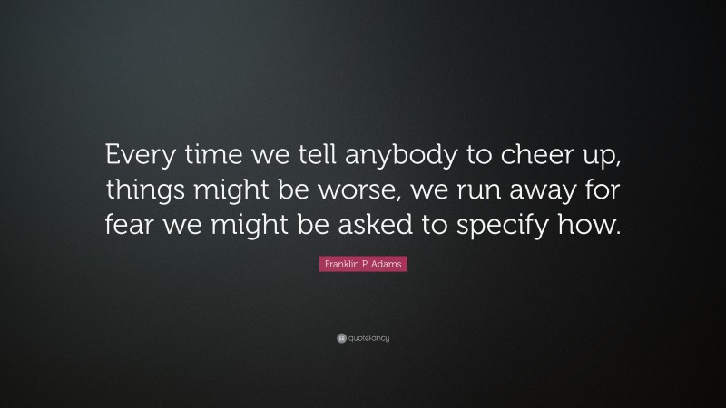 Franklin P. Adams Quote: “Every time we tell anybody to cheer up, things might be worse, we run away for fear we might be asked to specify how.”