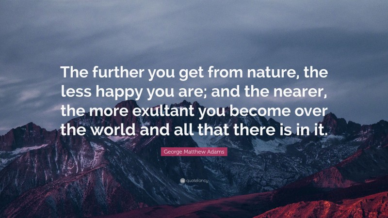 George Matthew Adams Quote: “The further you get from nature, the less happy you are; and the nearer, the more exultant you become over the world and all that there is in it.”
