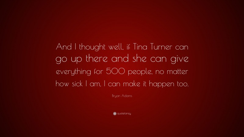 Bryan Adams Quote: “And I thought well, if Tina Turner can go up there and she can give everything for 500 people, no matter how sick I am, I can make it happen too.”