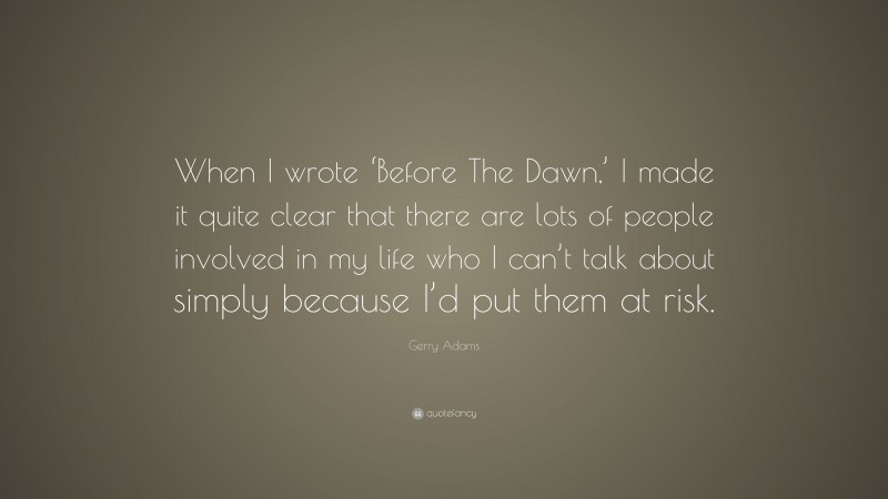 Gerry Adams Quote: “When I wrote ‘Before The Dawn,’ I made it quite clear that there are lots of people involved in my life who I can’t talk about simply because I’d put them at risk.”