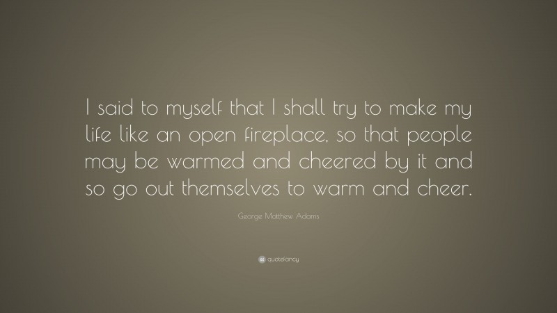 George Matthew Adams Quote: “I said to myself that I shall try to make my life like an open fireplace, so that people may be warmed and cheered by it and so go out themselves to warm and cheer.”