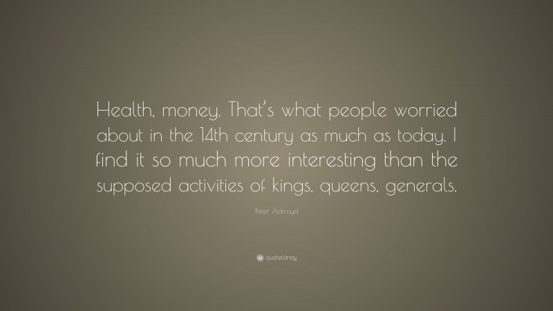 Peter Ackroyd Quote: “Health, money. That’s what people worried about in the 14th century as much as today. I find it so much more interesting than the supposed activities of kings, queens, generals.”