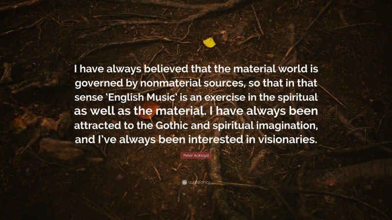 Peter Ackroyd Quote: “I have always believed that the material world is governed by nonmaterial sources, so that in that sense ‘English Music’ is an exercise in the spiritual as well as the material. I have always been attracted to the Gothic and spiritual imagination, and I’ve always been interested in visionaries.”