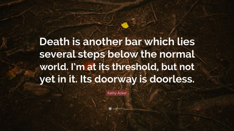 Kathy Acker Quote: “Death is another bar which lies several steps below the normal world. I’m at its threshold, but not yet in it. Its doorway is doorless.”