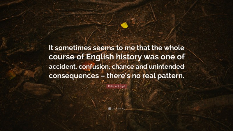 Peter Ackroyd Quote: “It sometimes seems to me that the whole course of English history was one of accident, confusion, chance and unintended consequences – there’s no real pattern.”
