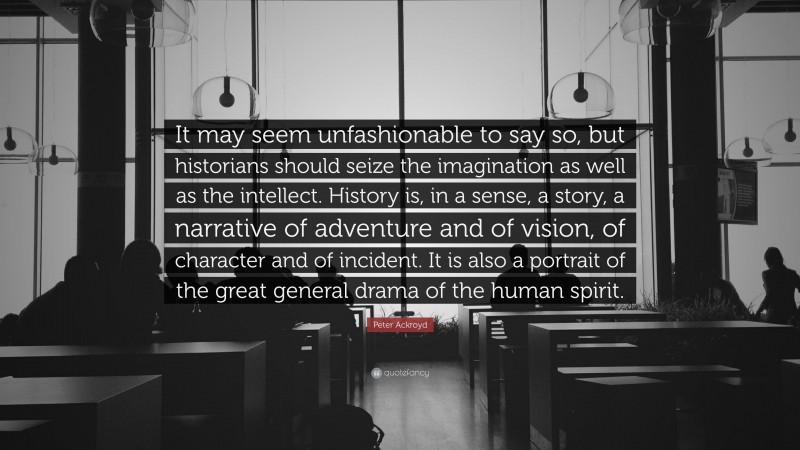 Peter Ackroyd Quote: “It may seem unfashionable to say so, but historians should seize the imagination as well as the intellect. History is, in a sense, a story, a narrative of adventure and of vision, of character and of incident. It is also a portrait of the great general drama of the human spirit.”