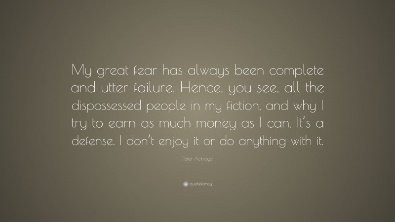 Peter Ackroyd Quote: “My great fear has always been complete and utter failure. Hence, you see, all the dispossessed people in my fiction, and why I try to earn as much money as I can. It’s a defense. I don’t enjoy it or do anything with it.”