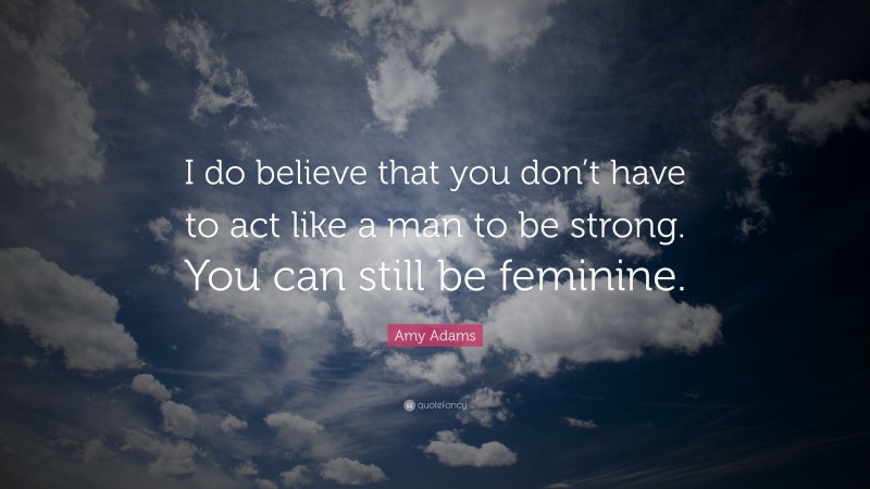 Amy Adams Quote: “I do believe that you don’t have to act like a man to be strong. You can still be feminine.”