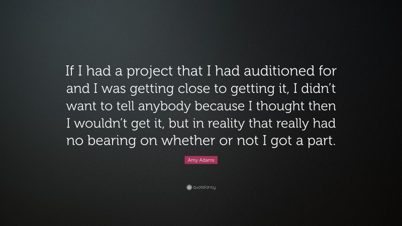 Amy Adams Quote: “If I had a project that I had auditioned for and I was getting close to getting it, I didn’t want to tell anybody because I thought then I wouldn’t get it, but in reality that really had no bearing on whether or not I got a part.”
