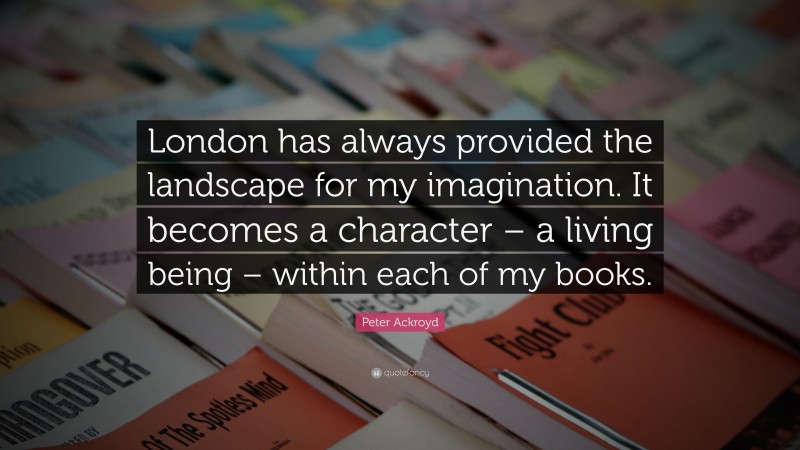 Peter Ackroyd Quote: “London has always provided the landscape for my imagination. It becomes a character – a living being – within each of my books.”