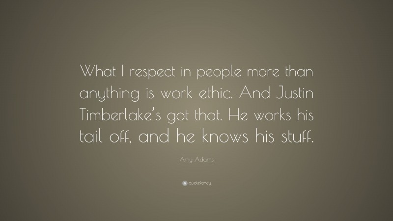 Amy Adams Quote: “What I respect in people more than anything is work ethic. And Justin Timberlake’s got that. He works his tail off, and he knows his stuff.”