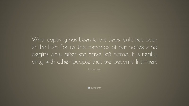 Peter Ackroyd Quote: “What captivity has been to the Jews, exile has been to the Irish. For us, the romance of our native land begins only after we have left home; it is really only with other people that we become Irishmen.”