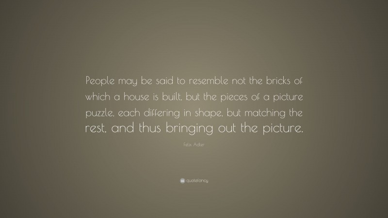 Felix Adler Quote: “People may be said to resemble not the bricks of which a house is built, but the pieces of a picture puzzle, each differing in shape, but matching the rest, and thus bringing out the picture.”