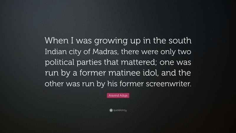Aravind Adiga Quote: “When I was growing up in the south Indian city of Madras, there were only two political parties that mattered; one was run by a former matinee idol, and the other was run by his former screenwriter.”