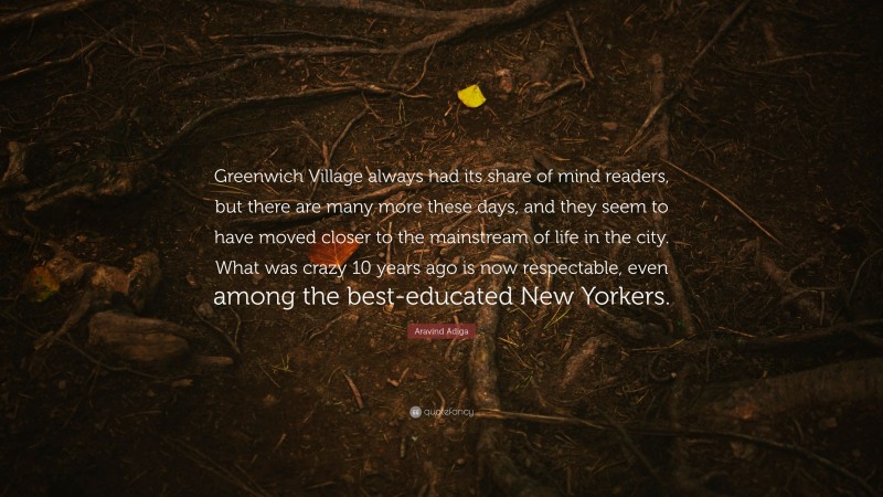 Aravind Adiga Quote: “Greenwich Village always had its share of mind readers, but there are many more these days, and they seem to have moved closer to the mainstream of life in the city. What was crazy 10 years ago is now respectable, even among the best-educated New Yorkers.”