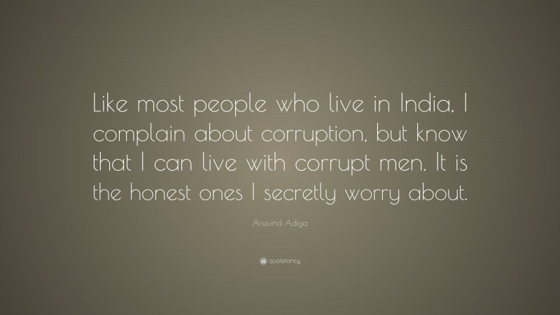 Aravind Adiga Quote: “Like most people who live in India, I complain about corruption, but know that I can live with corrupt men. It is the honest ones I secretly worry about.”