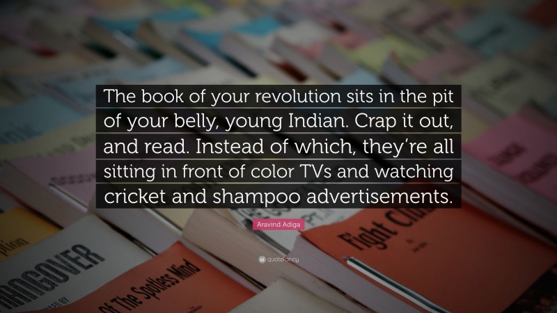 Aravind Adiga Quote: “The book of your revolution sits in the pit of your belly, young Indian. Crap it out, and read. Instead of which, they’re all sitting in front of color TVs and watching cricket and shampoo advertisements.”