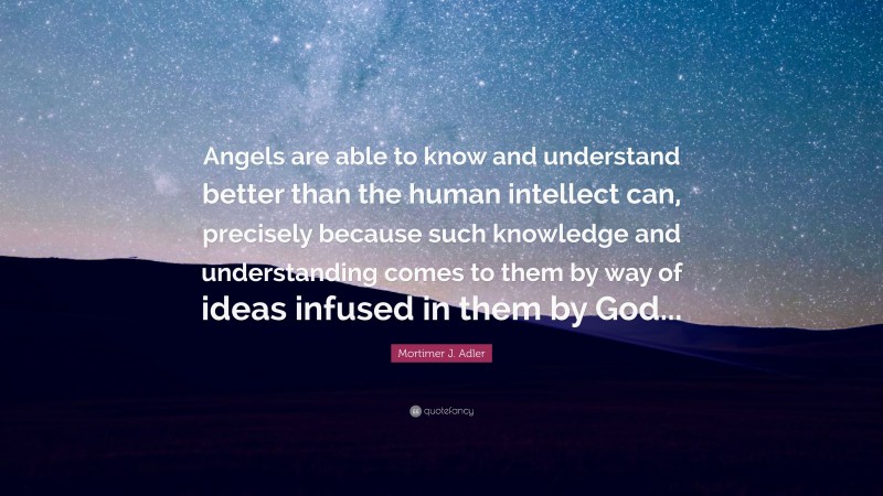 Mortimer J. Adler Quote: “Angels are able to know and understand better than the human intellect can, precisely because such knowledge and understanding comes to them by way of ideas infused in them by God...”