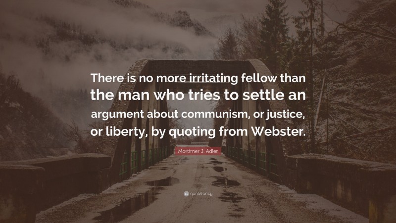 Mortimer J. Adler Quote: “There is no more irritating fellow than the man who tries to settle an argument about communism, or justice, or liberty, by quoting from Webster.”
