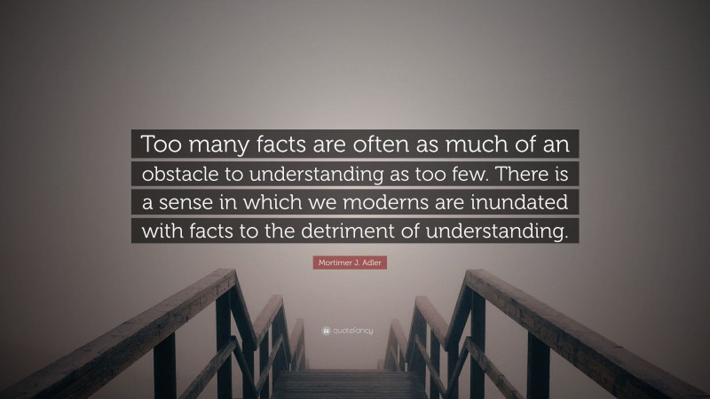 Mortimer J. Adler Quote: “Too many facts are often as much of an obstacle to understanding as too few. There is a sense in which we moderns are inundated with facts to the detriment of understanding.”