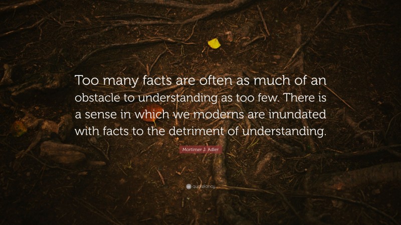 Mortimer J. Adler Quote: “Too many facts are often as much of an obstacle to understanding as too few. There is a sense in which we moderns are inundated with facts to the detriment of understanding.”