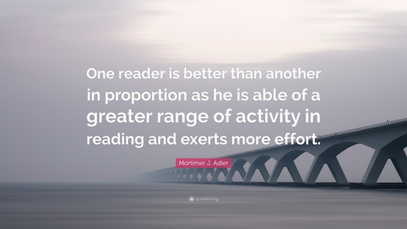 Mortimer J. Adler Quote: “One reader is better than another in proportion as he is able of a greater range of activity in reading and exerts more effort.”