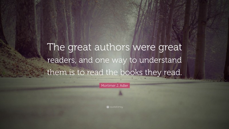 Mortimer J. Adler Quote: “The great authors were great readers, and one way to understand them is to read the books they read.”