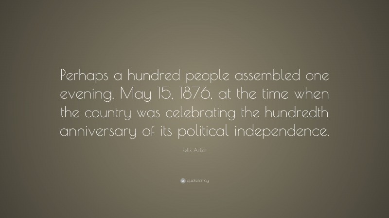 Felix Adler Quote: “Perhaps a hundred people assembled one evening, May 15, 1876, at the time when the country was celebrating the hundredth anniversary of its political independence.”