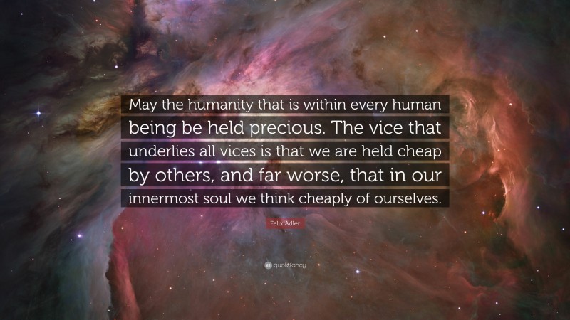 Felix Adler Quote: “May the humanity that is within every human being be held precious. The vice that underlies all vices is that we are held cheap by others, and far worse, that in our innermost soul we think cheaply of ourselves.”