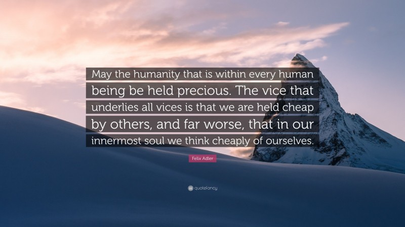 Felix Adler Quote: “May the humanity that is within every human being be held precious. The vice that underlies all vices is that we are held cheap by others, and far worse, that in our innermost soul we think cheaply of ourselves.”