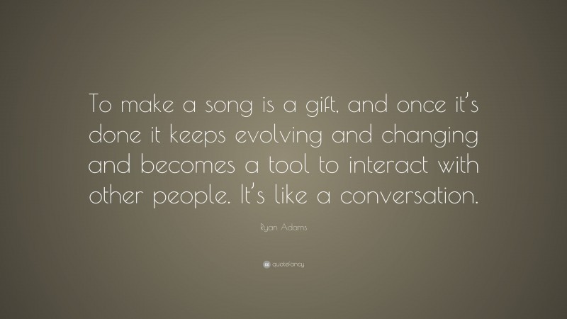 Ryan Adams Quote: “To make a song is a gift, and once it’s done it keeps evolving and changing and becomes a tool to interact with other people. It’s like a conversation.”