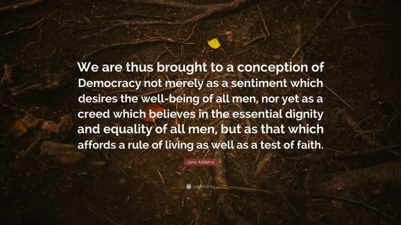 Jane Addams Quote: “We are thus brought to a conception of Democracy not merely as a sentiment which desires the well-being of all men, nor yet as a creed which believes in the essential dignity and equality of all men, but as that which affords a rule of living as well as a test of faith.”