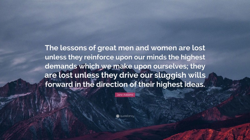 Jane Addams Quote: “The lessons of great men and women are lost unless they reinforce upon our minds the highest demands which we make upon ourselves; they are lost unless they drive our sluggish wills forward in the direction of their highest ideas.”