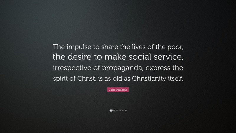 Jane Addams Quote: “The impulse to share the lives of the poor, the desire to make social service, irrespective of propaganda, express the spirit of Christ, is as old as Christianity itself.”