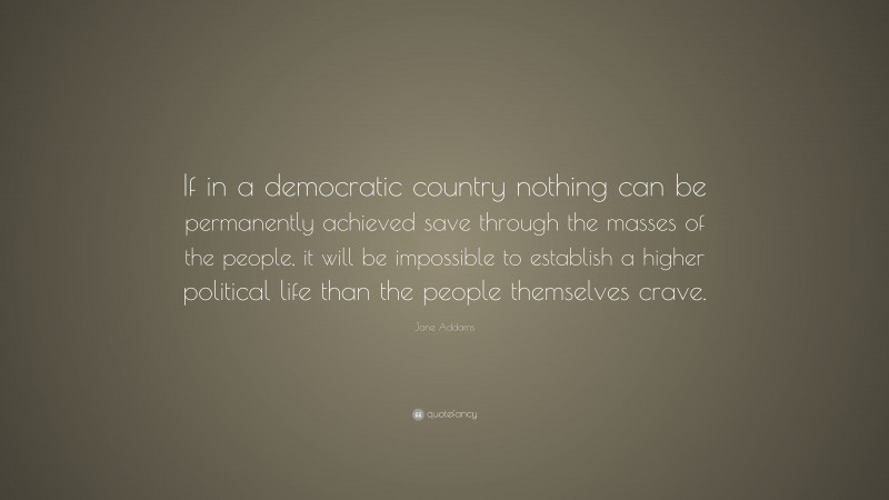 Jane Addams Quote: “If in a democratic country nothing can be permanently achieved save through the masses of the people, it will be impossible to establish a higher political life than the people themselves crave.”
