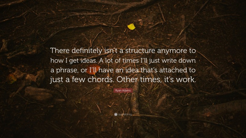 Ryan Adams Quote: “There definitely isn’t a structure anymore to how I get ideas. A lot of times I’ll just write down a phrase, or I’ll have an idea that’s attached to just a few chords. Other times, it’s work.”