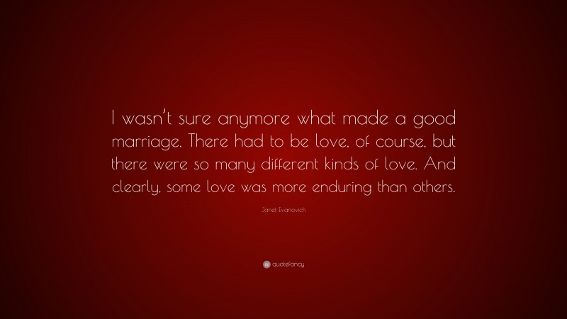 Janet Evanovich Quote: “I wasn’t sure anymore what made a good marriage. There had to be love, of course, but there were so many different kinds of love. And clearly, some love was more enduring than others.”