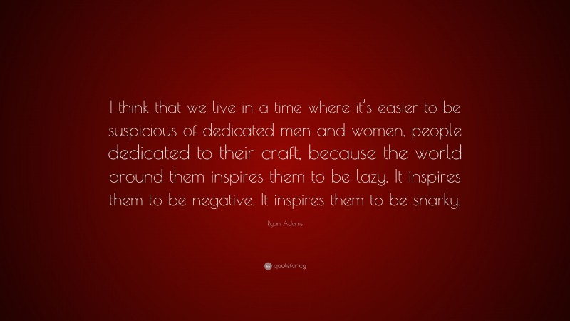 Ryan Adams Quote: “I think that we live in a time where it’s easier to be suspicious of dedicated men and women, people dedicated to their craft, because the world around them inspires them to be lazy. It inspires them to be negative. It inspires them to be snarky.”