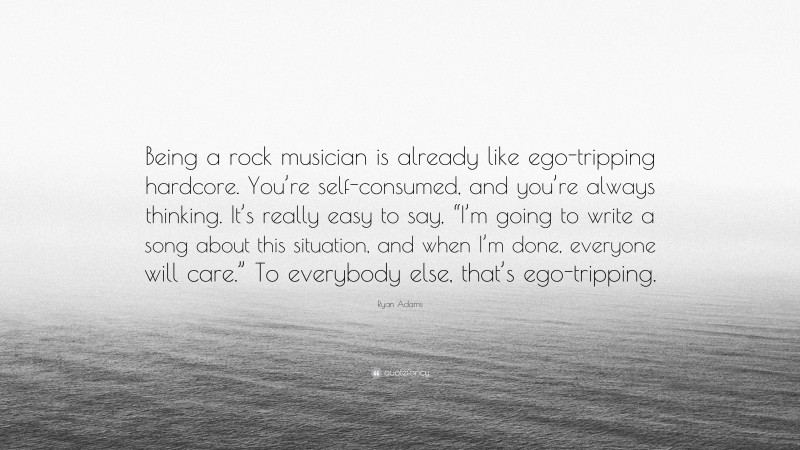 Ryan Adams Quote: “Being a rock musician is already like ego-tripping hardcore. You’re self-consumed, and you’re always thinking. It’s really easy to say, “I’m going to write a song about this situation, and when I’m done, everyone will care.” To everybody else, that’s ego-tripping.”