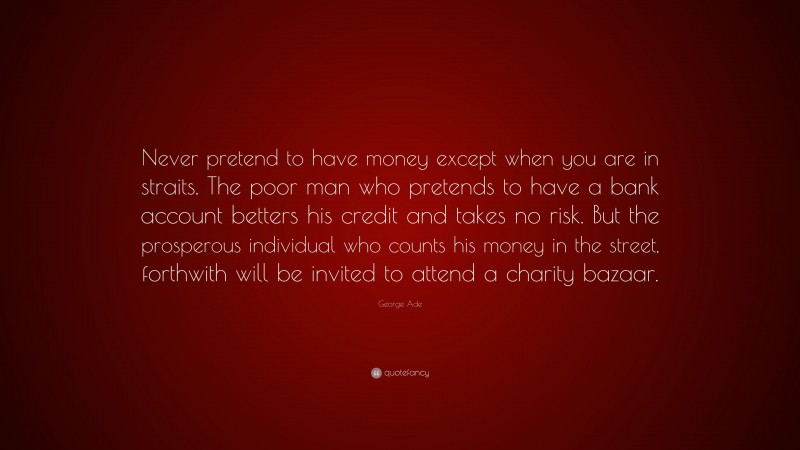 George Ade Quote: “Never pretend to have money except when you are in straits. The poor man who pretends to have a bank account betters his credit and takes no risk. But the prosperous individual who counts his money in the street, forthwith will be invited to attend a charity bazaar.”