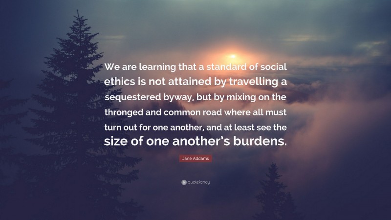Jane Addams Quote: “We are learning that a standard of social ethics is not attained by travelling a sequestered byway, but by mixing on the thronged and common road where all must turn out for one another, and at least see the size of one another’s burdens.”
