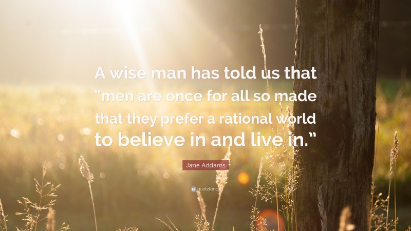Jane Addams Quote: “A wise man has told us that “men are once for all so made that they prefer a rational world to believe in and live in.””