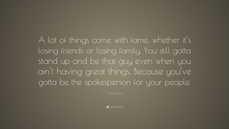 Young Jeezy Quote: “A lot of things come with fame, whether it’s losing friends or losing family. You still gotta stand up and be that guy even when you ain’t having great things. Because you’ve gotta be the spokesperson for your people.”