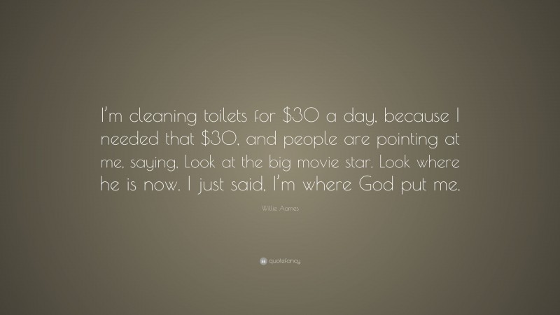 Willie Aames Quote: “I’m cleaning toilets for $30 a day, because I needed that $30, and people are pointing at me, saying, Look at the big movie star. Look where he is now. I just said, I’m where God put me.”