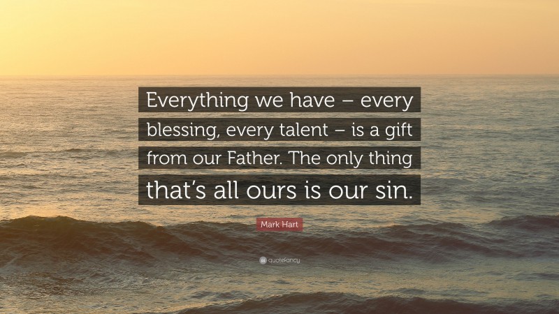 Mark Hart Quote: “Everything we have – every blessing, every talent – is a gift from our Father. The only thing that’s all ours is our sin.”