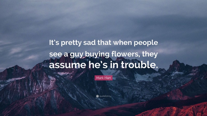Mark Hart Quote: “It’s pretty sad that when people see a guy buying flowers, they assume he’s in trouble.”