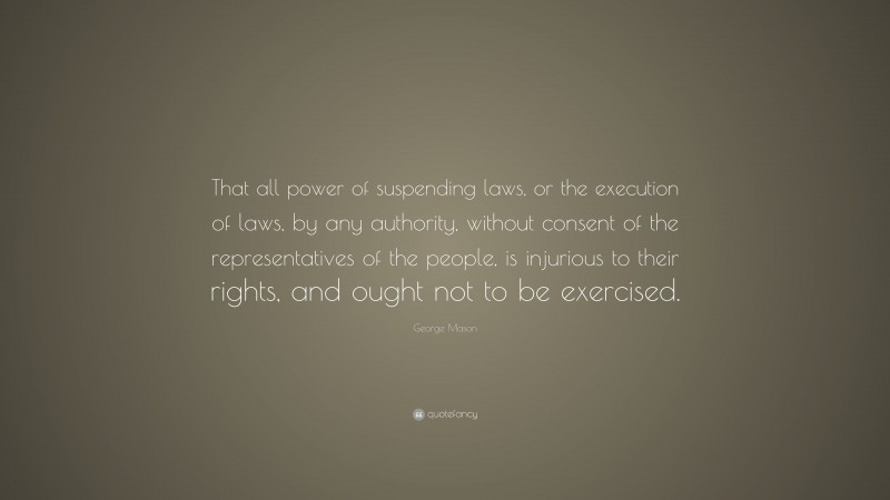 George Mason Quote: “That all power of suspending laws, or the execution of laws, by any authority, without consent of the representatives of the people, is injurious to their rights, and ought not to be exercised.”
